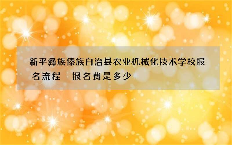 新平彝族傣族自治县农业机械化技术学校报名流程 报名费是多少